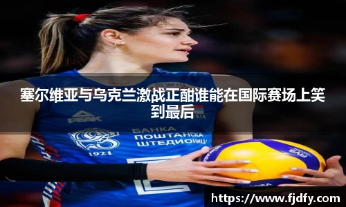 塞尔维亚与乌克兰激战正酣谁能在国际赛场上笑到最后